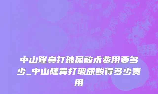 中山隆鼻打玻尿酸术费用要多少_中山隆鼻打玻尿酸得多少费用