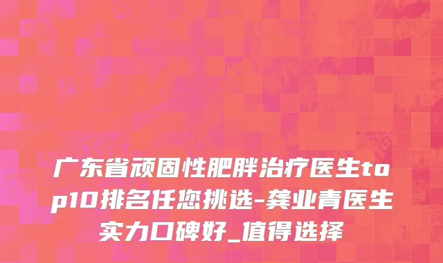 广东省顽固性肥胖治疗医生top10排名任您挑选-龚业青医生实力口碑好_值得选择