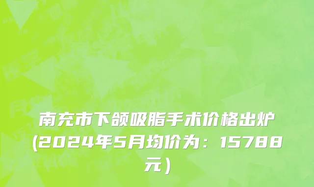 南充市下颌吸脂手术价格出炉(2024年5月均价为：15788元）