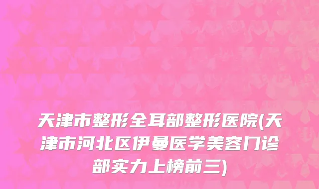 天津市整形全耳部整形医院(天津市河北区伊曼医学美容门诊部实力上榜前三)
