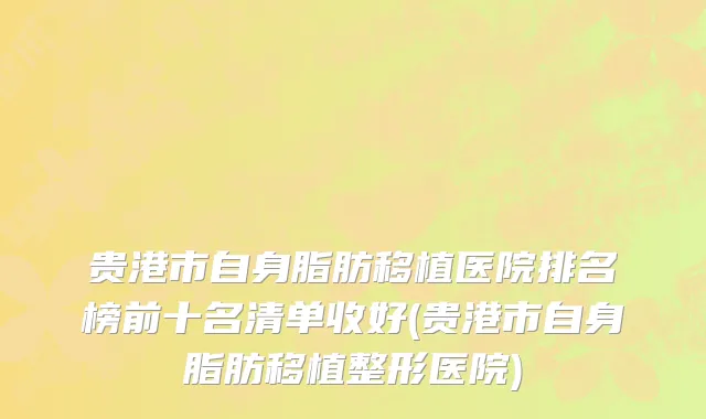 贵港市自身脂肪移植医院排名榜前十名清单收好(贵港市自身脂肪移植整形医院)