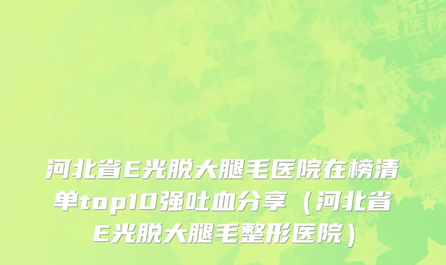 河北省E光脱大腿毛医院在榜清单top10强吐血分享（河北省E光脱大腿毛整形医院）