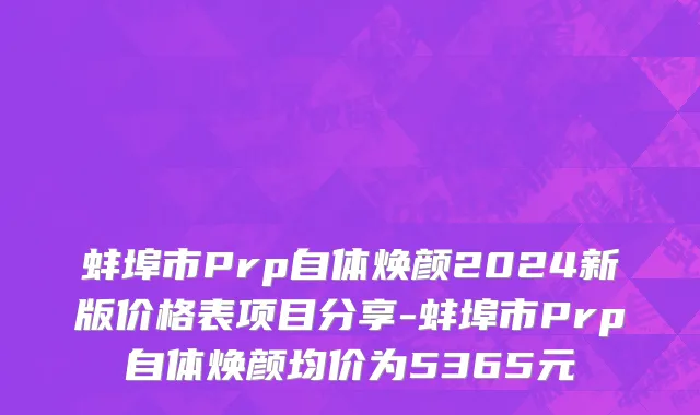 蚌埠市Prp自体焕颜2024新版价格表项目分享-蚌埠市Prp自体焕颜均价为5365元