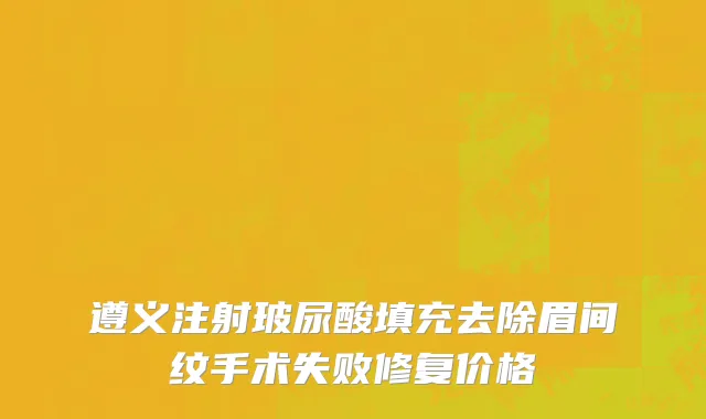 遵义注射玻尿酸填充去除眉间纹手术失败修复价格