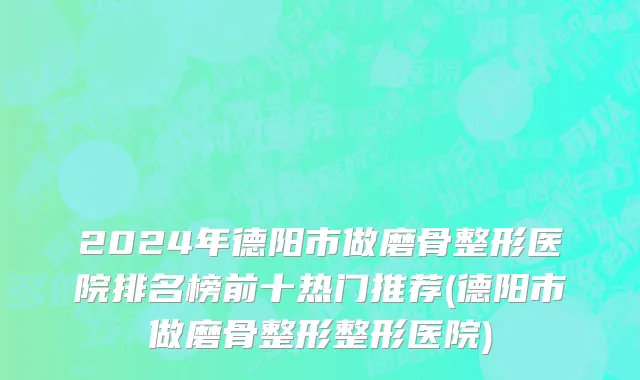 2024年德阳市做磨骨整形医院排名榜前十热门推荐(德阳市做磨骨整形整形医院)