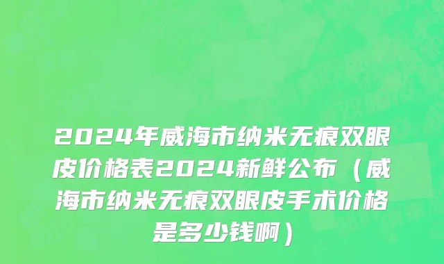 2024年威海市纳米无痕双眼皮价格表2024新鲜公布（威海市纳米无痕双眼皮手术价格是多少钱啊）
