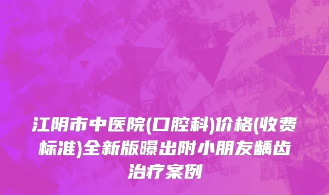 江阴市中医院(口腔科)价格(收费标准)全新版曝出附小朋友龋齿治疗案例