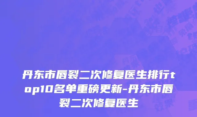 丹东市唇裂二次修复医生排行top10名单重磅更新-丹东市唇裂二次修复医生