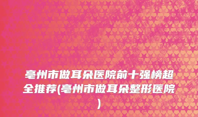 亳州市做耳朵医院前十强榜超全推荐(亳州市做耳朵整形医院)