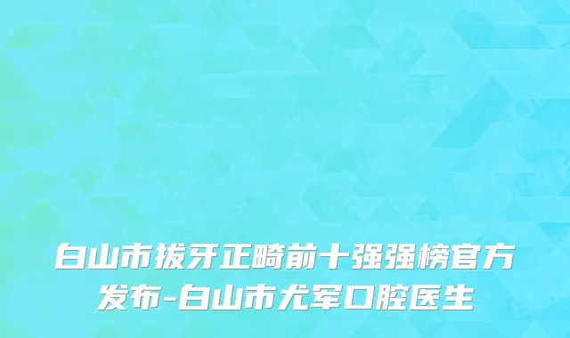 白山市拔牙正畸前十强强榜官方发布-白山市尤军口腔医生
