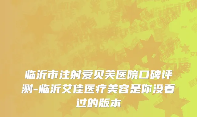 临沂市注射爱贝芙医院口碑评测-临沂艾佳医疗美容是你没看过的版本