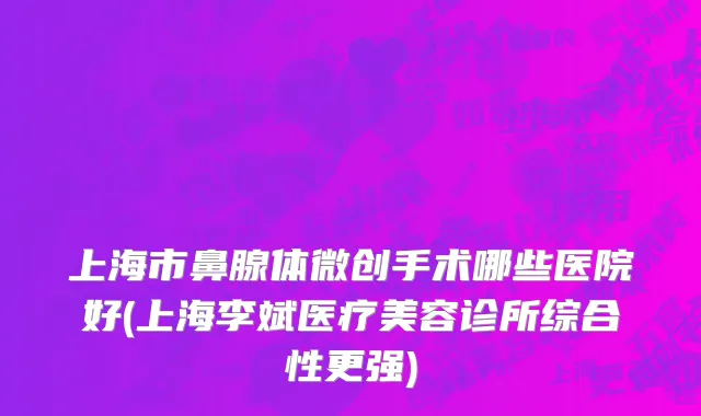 上海市鼻腺体微创手术哪些医院好(上海李斌医疗美容诊所综合性更强)