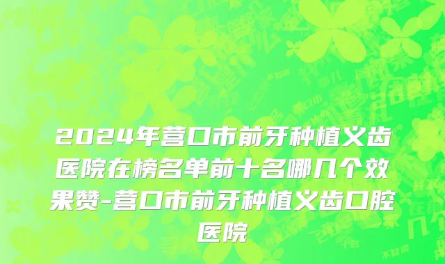 2024年营口市前牙种植义齿医院在榜名单前十名哪几个效果赞-营口市前牙种植义齿口腔医院