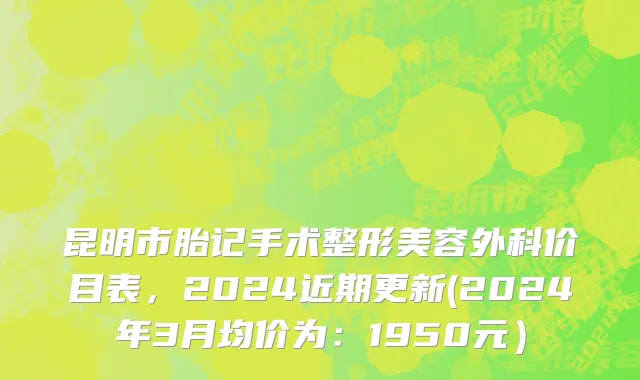 昆明市胎记手术整形美容外科价目表，2024近期更新(2024年3月均价为：1950元）
