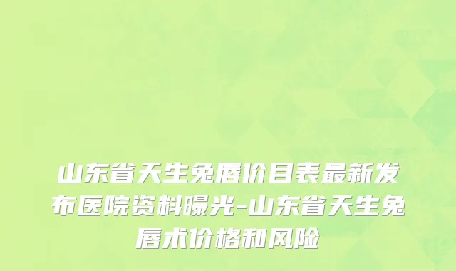山东省天生兔唇价目表最新发布医院资料曝光-山东省天生兔唇术价格和风险