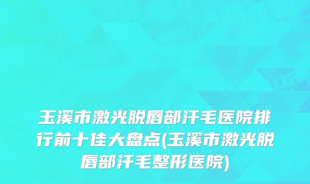 玉溪市激光脱唇部汗毛医院排行前十佳大盘点(玉溪市激光脱唇部汗毛整形医院)