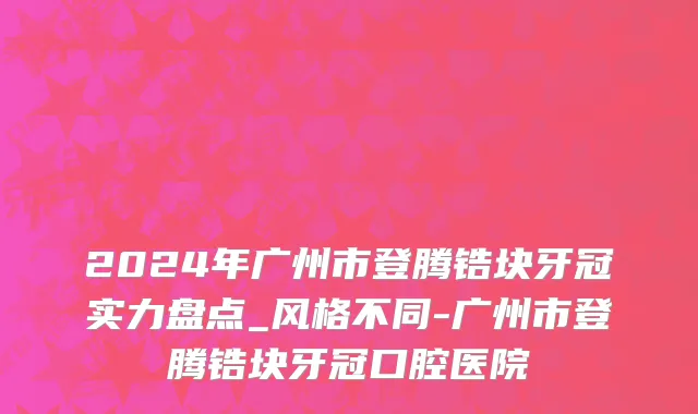 2024年广州市登腾锆块牙冠实力盘点_风格不同-广州市登腾锆块牙冠口腔医院