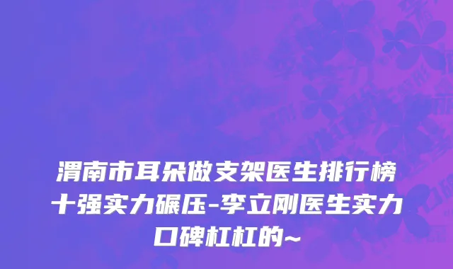 渭南市耳朵做支架医生排行榜十强实力碾压-李立刚医生实力口碑杠杠的~