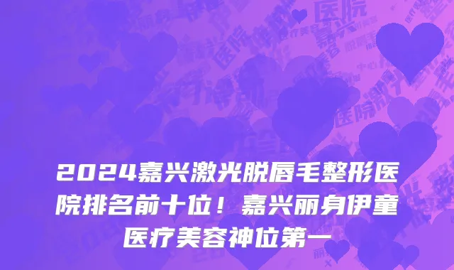 2024嘉兴激光脱唇毛整形医院排名前十位!嘉兴丽身伊童医疗美容神位第一