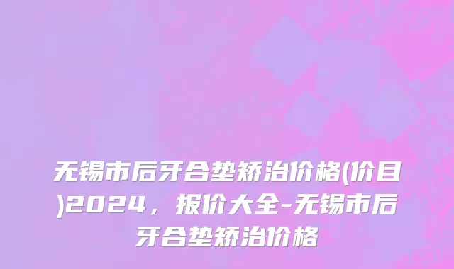 无锡市后牙合垫矫治价格(价目)2024，报价大全-无锡市后牙合垫矫治价格