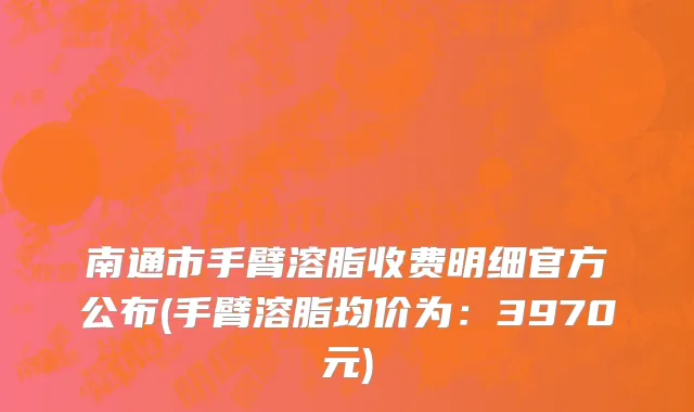 南通市手臂溶脂收费明细官方公布(手臂溶脂均价为：3970元)