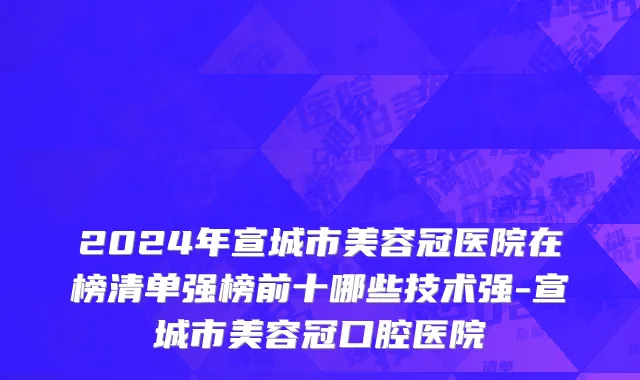 2024年宣城市美容冠医院在榜清单强榜前十哪些技术强-宣城市美容冠口腔医院