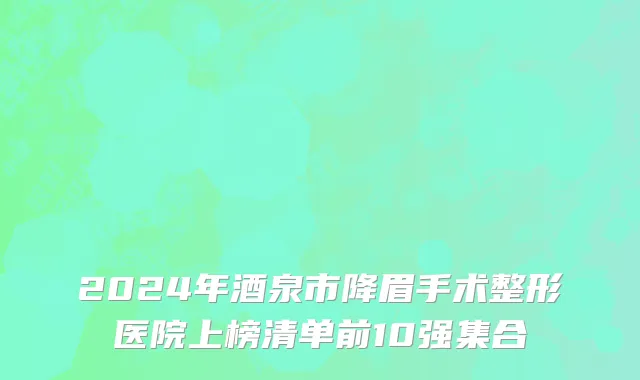 2024年酒泉市降眉手术整形医院上榜清单前10强集合