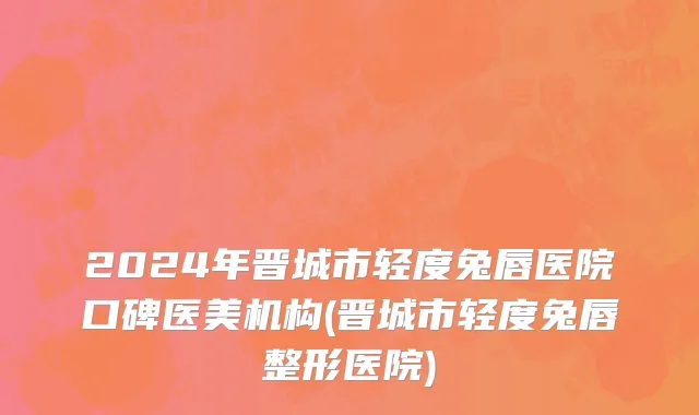 2024年晋城市轻度兔唇医院口碑医美机构(晋城市轻度兔唇整形医院)