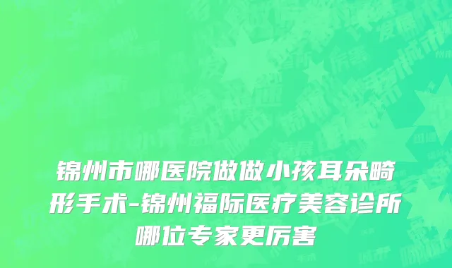 锦州市哪医院做做小孩耳朵畸形手术-锦州福际医疗美容诊所哪位专家更厉害