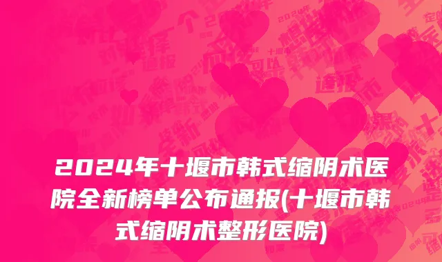 2024年十堰市韩式缩阴术医院全新榜单公布通报(十堰市韩式缩阴术整形医院)
