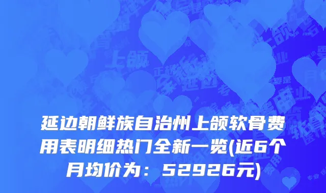延边朝鲜族自治州上颌软骨费用表明细热门全新一览(近6个月均价为：52926元)