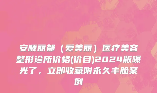 安顺丽都（爱美丽）医疗美容整形诊所价格(价目)2024版曝光了，立即收藏附永久丰脸案例