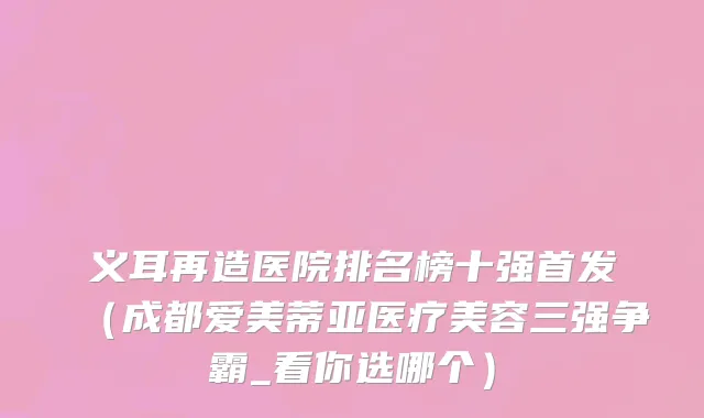 义耳再造医院排名榜十强首发（成都爱美蒂亚医疗美容三强争霸_看你选哪个）