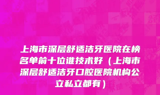 上海市深层舒适洁牙医院在榜名单前十位谁技术好（上海市深层舒适洁牙口腔医院机构公立私立都有）