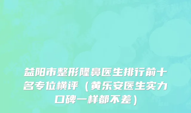 益阳市整形隆鼻医生排行前十名专位横评（黄乐安医生实力口碑一样都不差）