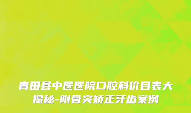青田县中医医院口腔科价目表大揭秘-附骨突矫正牙齿案例