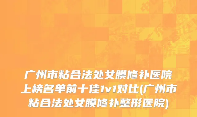 广州市粘合法处女膜修补医院上榜名单前十佳1v1对比(广州市粘合法处女膜修补整形医院)