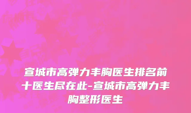 宣城市高弹力丰胸医生排名前十医生尽在此-宣城市高弹力丰胸整形医生
