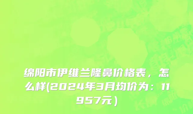 绵阳市伊维兰隆鼻价格表，怎么样(2024年3月均价为：11957元）