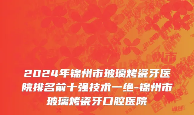 2024年锦州市玻璃烤瓷牙医院排名前十强技术一绝-锦州市玻璃烤瓷牙口腔医院