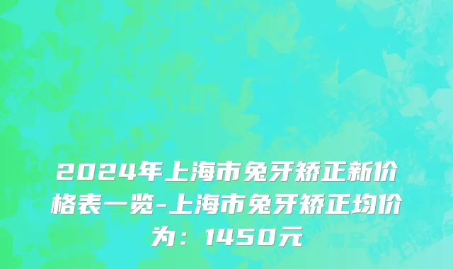 2024年上海市兔牙矫正新价格表一览-上海市兔牙矫正均价为：1450元
