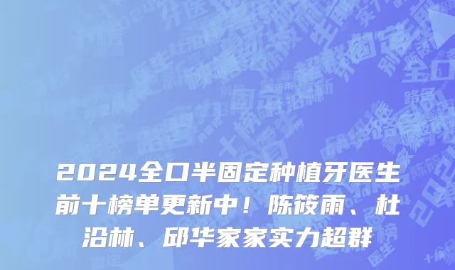 2024全口半固定种植牙医生前十榜单更新中!陈筱雨、杜沿林、邱华家家实力超群