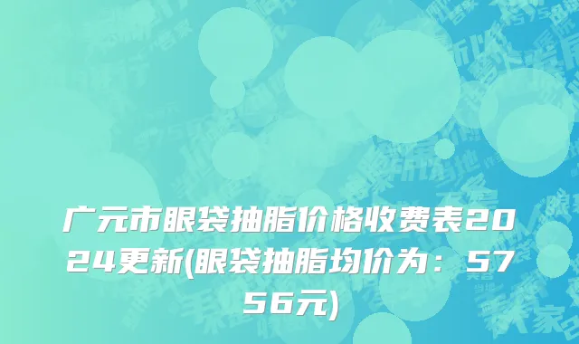广元市眼袋抽脂价格收费表2024更新(眼袋抽脂均价为：5756元)