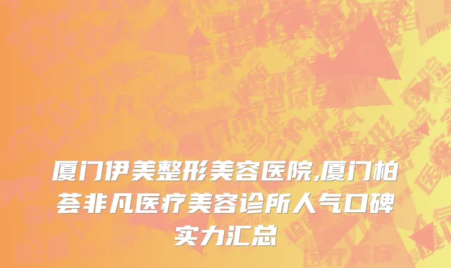 厦门伊美整形美容医院,厦门柏荟非凡医疗美容诊所人气口碑实力汇总