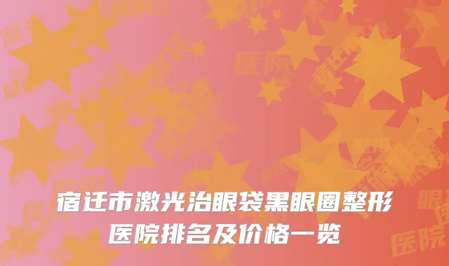 宿迁市激光治眼袋黑眼圈整形医院排名及价格一览