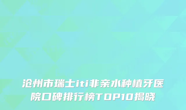 沧州市瑞士iti非亲水种植牙医院口碑排行榜TOP10揭晓