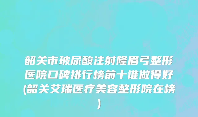 韶关市玻尿酸注射隆眉弓整形医院口碑排行榜前十谁做得好(韶关艾瑞医疗美容整形院在榜)