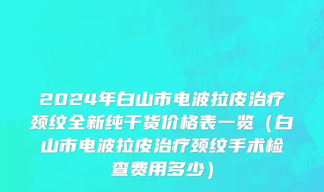 2024年白山市电波拉皮治疗颈纹全新纯干货价格表一览（白山市电波拉皮治疗颈纹手术检查费用多少）