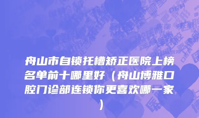 舟山市自锁托槽矫正医院上榜名单前十哪里好（舟山博雅口腔门诊部连锁你更喜欢哪一家）