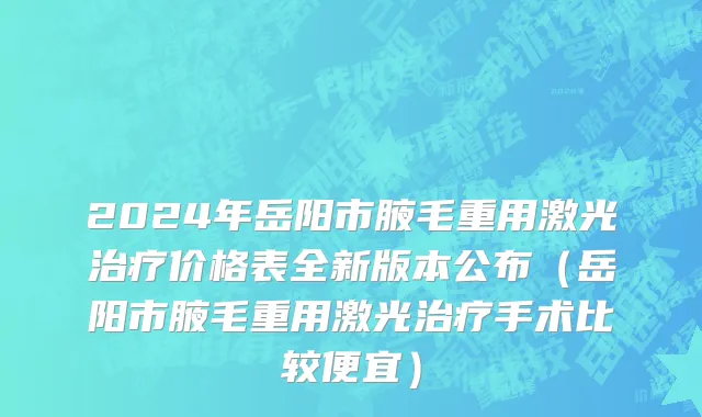 2024年岳阳市腋毛重用激光治疗价格表全新版本公布（岳阳市腋毛重用激光治疗手术比较便宜）